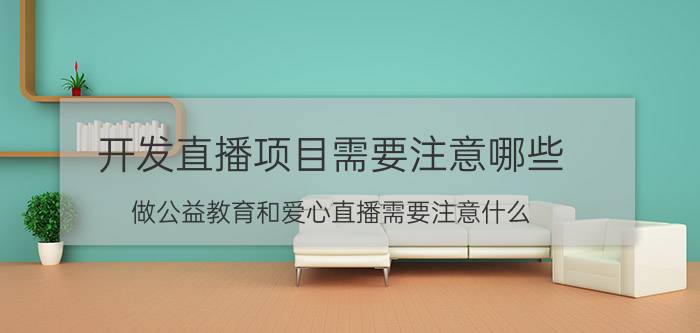 开发直播项目需要注意哪些 做公益教育和爱心直播需要注意什么？